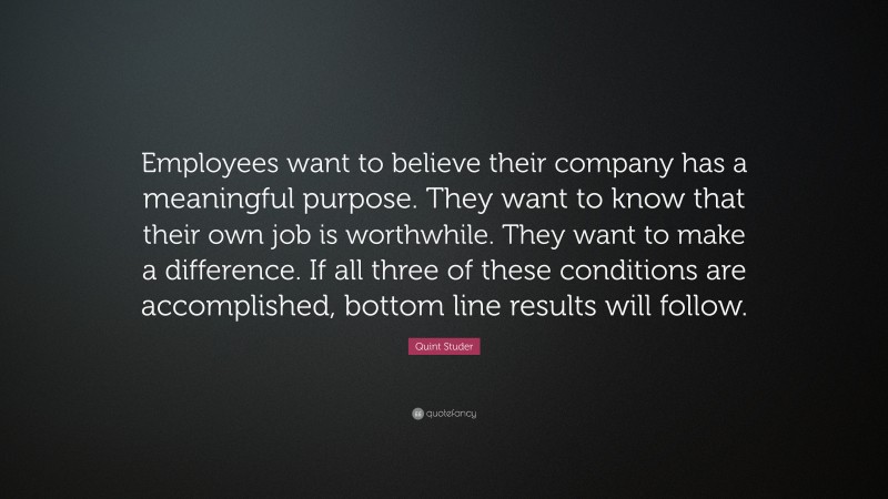 Quint Studer Quote: “Employees want to believe their company has a meaningful purpose. They want to know that their own job is worthwhile. They want to make a difference. If all three of these conditions are accomplished, bottom line results will follow.”
