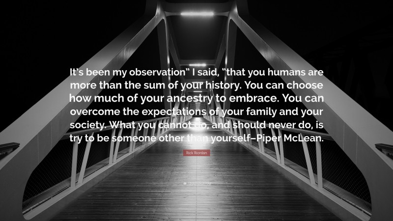Rick Riordan Quote: “It’s been my observation” I said, “that you humans are more than the sum of your history. You can choose how much of your ancestry to embrace. You can overcome the expectations of your family and your society. What you cannot do, and should never do, is try to be someone other than yourself–Piper McLean.”