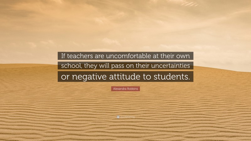 Alexandra Robbins Quote: “If teachers are uncomfortable at their own school, they will pass on their uncertainties or negative attitude to students.”