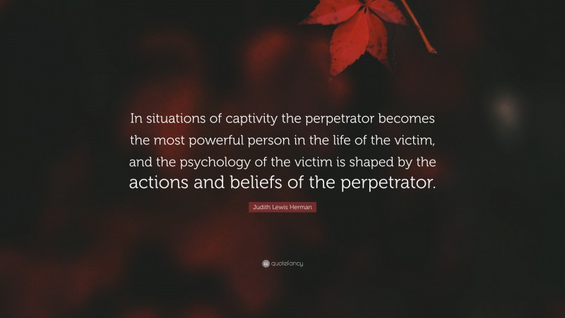 Judith Lewis Herman Quote: “In situations of captivity the perpetrator becomes the most powerful person in the life of the victim, and the psychology of the victim is shaped by the actions and beliefs of the perpetrator.”