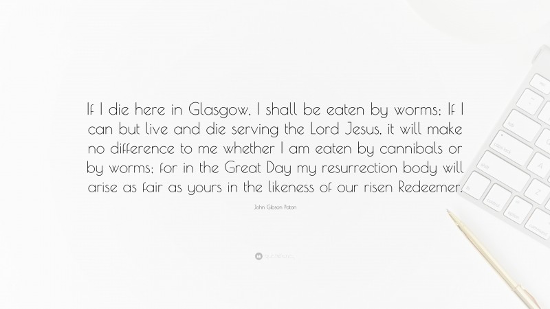 John Gibson Paton Quote: “If I die here in Glasgow, I shall be eaten by worms; If I can but live and die serving the Lord Jesus, it will make no difference to me whether I am eaten by cannibals or by worms; for in the Great Day my resurrection body will arise as fair as yours in the likeness of our risen Redeemer.”