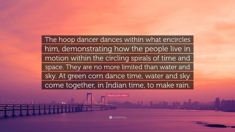 Paula Gunn Allen Quote: “The hoop dancer dances within what encircles him, demonstrating how the people live in motion within the circling spirals of time and space. They are no more limited than water and sky. At green corn dance time, water and sky come together, in Indian time, to make rain.”