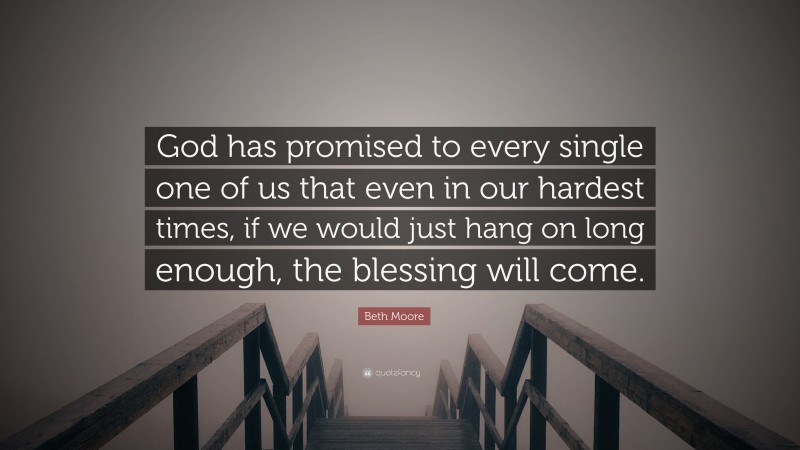 Beth Moore Quote: “God has promised to every single one of us that even in our hardest times, if we would just hang on long enough, the blessing will come.”