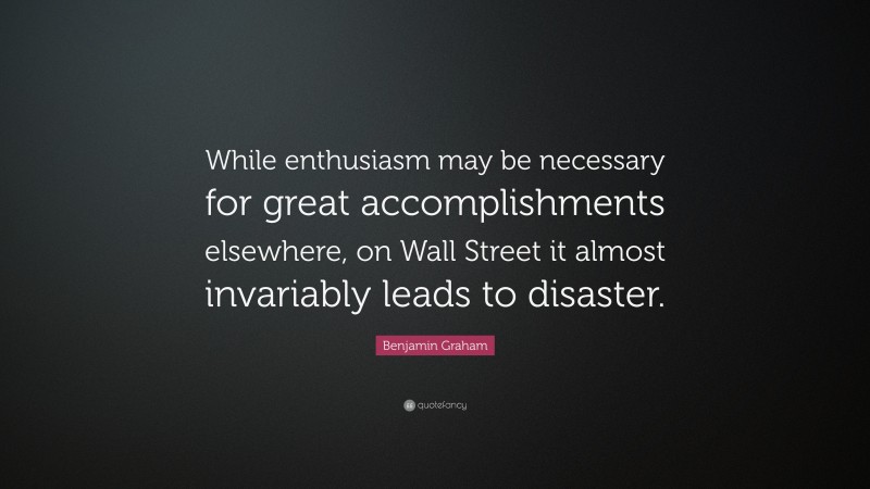Benjamin Graham Quote: “While enthusiasm may be necessary for great accomplishments elsewhere, on Wall Street it almost invariably leads to disaster.”