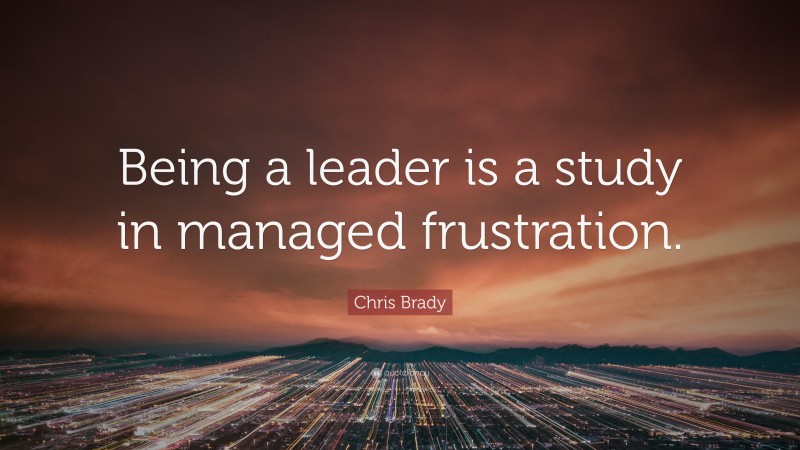 Chris Brady Quote: “Being a leader is a study in managed frustration.”