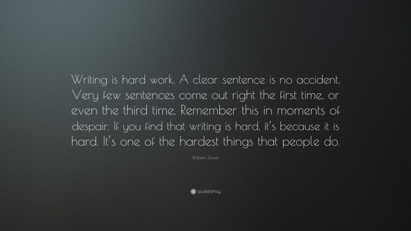 William Zinsser Quote: “Writing is hard work. A clear sentence is no accident. Very few sentences come out right the first time, or even the third time. Remember this in moments of despair. If you find that writing is hard, it’s because it is hard. It’s one of the hardest things that people do.”