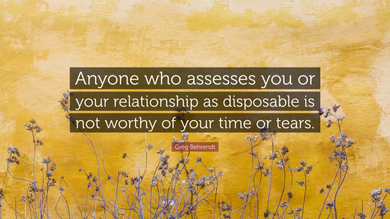 Greg Behrendt Quote: “Anyone who assesses you or your relationship as disposable is not worthy of your time or tears.”