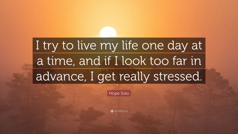 Hope Solo Quote: “I try to live my life one day at a time, and if I look too far in advance, I get really stressed.”