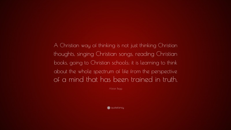 Alistair Begg Quote: “A Christian way of thinking is not just thinking Christian thoughts, singing Christian songs, reading Christian books, going to Christian schools; it is learning to think about the whole spectrum of life from the perspective of a mind that has been trained in truth.”