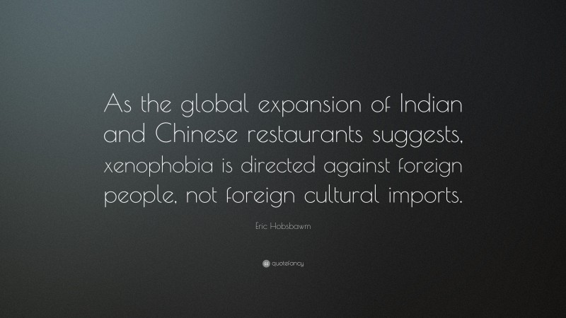 Eric Hobsbawm Quote: “As the global expansion of Indian and Chinese restaurants suggests, xenophobia is directed against foreign people, not foreign cultural imports.”