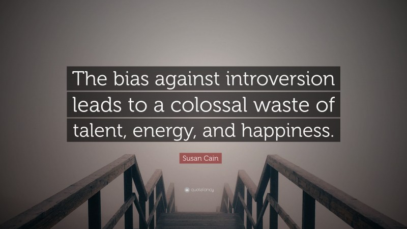 Susan Cain Quote: “The bias against introversion leads to a colossal waste of talent, energy, and happiness.”