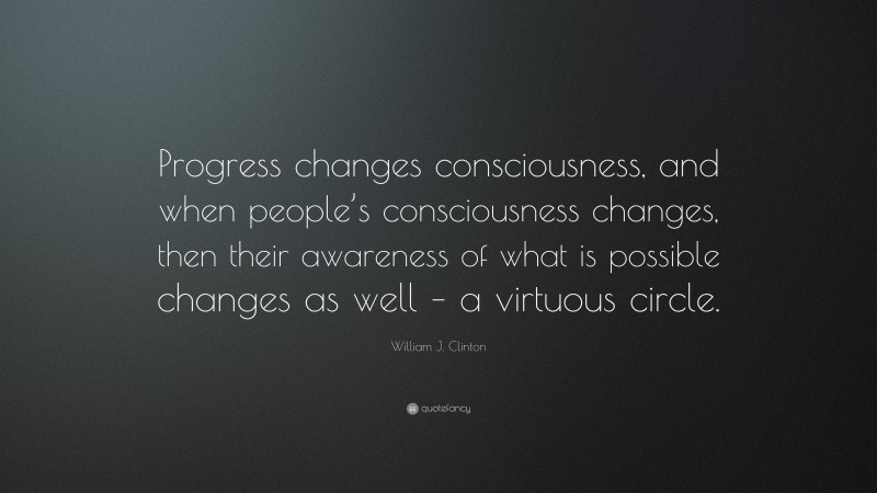 William J. Clinton Quote: “Progress changes consciousness, and when people’s consciousness changes, then their awareness of what is possible changes as well – a virtuous circle.”