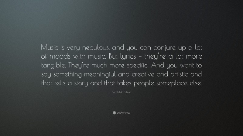 Sarah McLachlan Quote: “Music is very nebulous, and you can conjure up a lot of moods with music. But lyrics – they’re a lot more tangible. They’re much more specific. And you want to say something meaningful and creative and artistic and that tells a story and that takes people someplace else.”