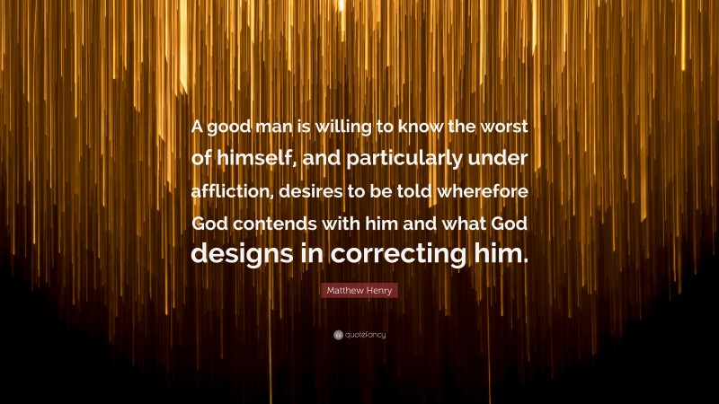 Matthew Henry Quote: “A good man is willing to know the worst of himself, and particularly under affliction, desires to be told wherefore God contends with him and what God designs in correcting him.”