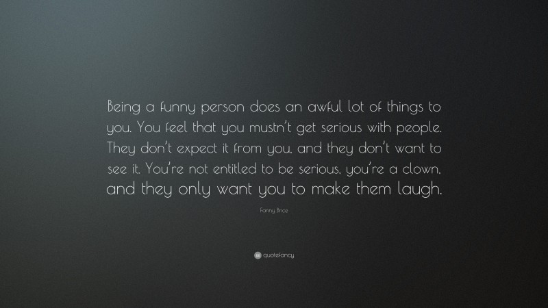 Fanny Brice Quote: “Being a funny person does an awful lot of things to you. You feel that you mustn’t get serious with people. They don’t expect it from you, and they don’t want to see it. You’re not entitled to be serious, you’re a clown, and they only want you to make them laugh.”