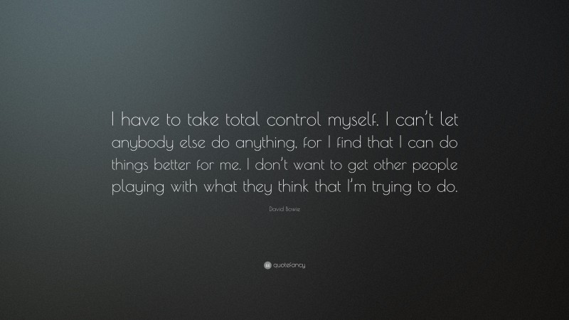 David Bowie Quote: “I have to take total control myself. I can’t let anybody else do anything, for I find that I can do things better for me. I don’t want to get other people playing with what they think that I’m trying to do.”