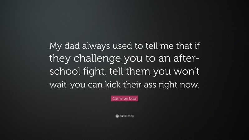 Cameron Díaz Quote: “My dad always used to tell me that if they challenge you to an after-school fight, tell them you won’t wait-you can kick their ass right now.”