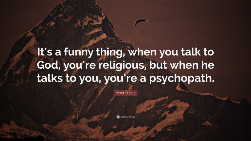 Peter Steele Quote: “It’s a funny thing, when you talk to God, you’re religious, but when he talks to you, you’re a psychopath.”