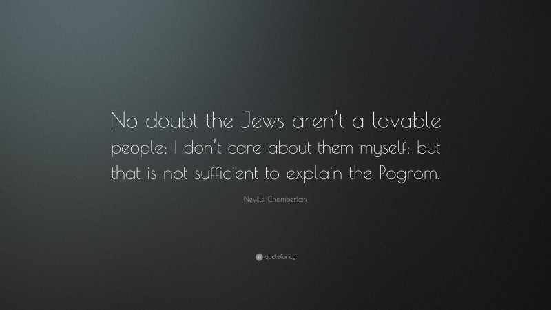 Neville Chamberlain Quote: “No doubt the Jews aren’t a lovable people; I don’t care about them myself; but that is not sufficient to explain the Pogrom.”