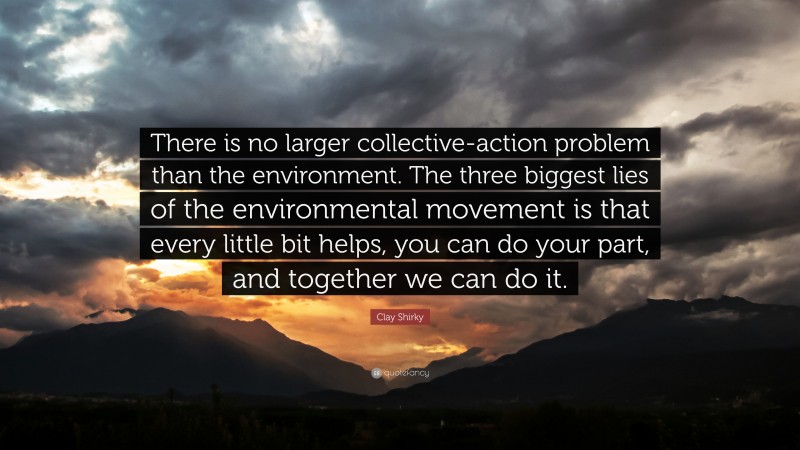 Clay Shirky Quote: “There is no larger collective-action problem than the environment. The three biggest lies of the environmental movement is that every little bit helps, you can do your part, and together we can do it.”