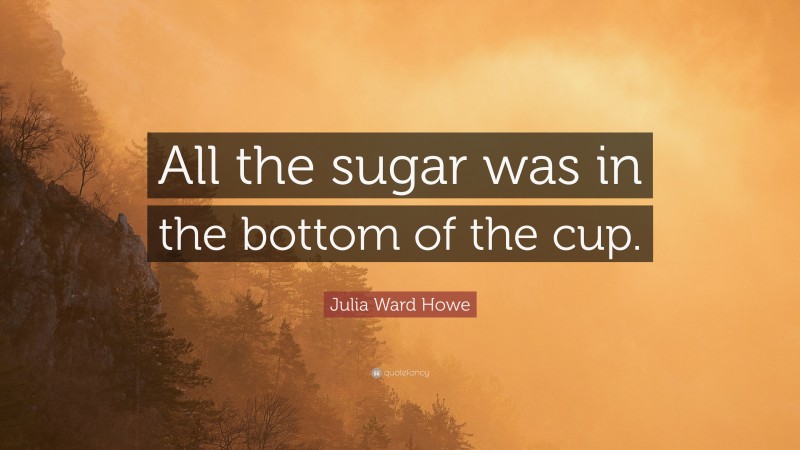 Julia Ward Howe Quote: “All the sugar was in the bottom of the cup.”
