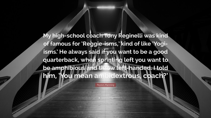 Peyton Manning Quote: “My high-school coach Tony Reginelli was kind of famous for ‘Reggie-isms,’ kind of like ‘Yogi-isms.’ He always said if you want to be a good quarterback, when sprinting left you want to be amphibious and throw left-handed. I told him, ‘You mean ambidextrous, coach?’”