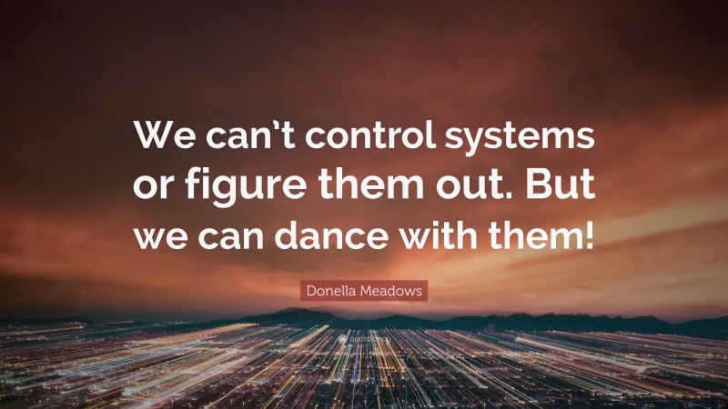 Donella Meadows Quote: “We can’t control systems or figure them out. But we can dance with them!”