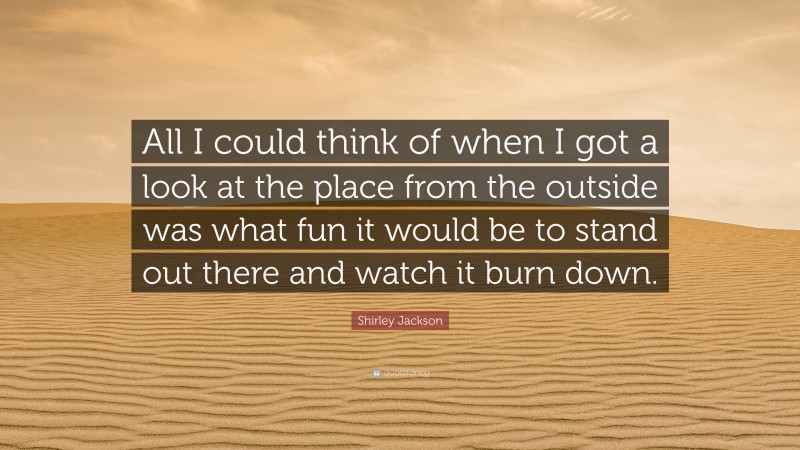Shirley Jackson Quote: “All I could think of when I got a look at the place from the outside was what fun it would be to stand out there and watch it burn down.”