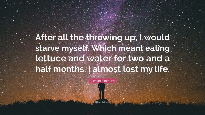 Richard Simmons Quote: “After all the throwing up, I would starve myself. Which meant eating lettuce and water for two and a half months. I almost lost my life.”