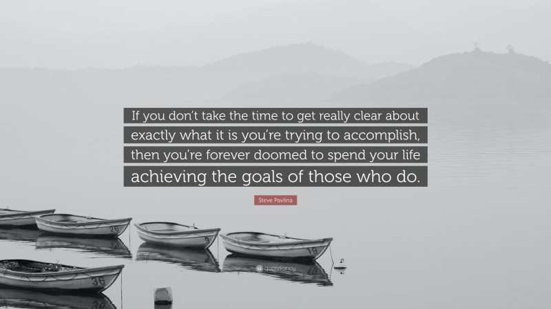 Steve Pavlina Quote: “If you don’t take the time to get really clear about exactly what it is you’re trying to accomplish, then you’re forever doomed to spend your life achieving the goals of those who do.”