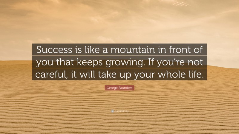George Saunders Quote: “Success is like a mountain in front of you that keeps growing. If you’re not careful, it will take up your whole life.”