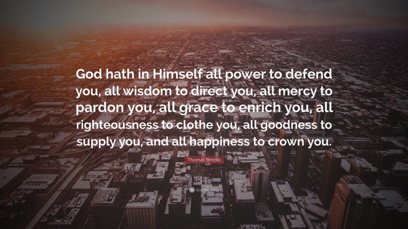 Thomas Brooks Quote: “God hath in Himself all power to defend you, all wisdom to direct you, all mercy to pardon you, all grace to enrich you, all righteousness to clothe you, all goodness to supply you, and all happiness to crown you.”