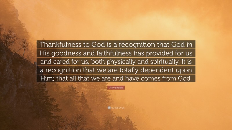Jerry Bridges Quote: “Thankfulness to God is a recognition that God in His goodness and faithfulness has provided for us and cared for us, both physically and spiritually. It is a recognition that we are totally dependent upon Him; that all that we are and have comes from God.”