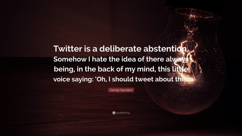 George Saunders Quote: “Twitter is a deliberate abstention. Somehow I hate the idea of there always being, in the back of my mind, this little voice saying: ‘Oh, I should tweet about this.’”