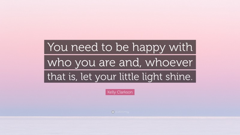 Kelly Clarkson Quote: “You need to be happy with who you are and, whoever that is, let your little light shine.”