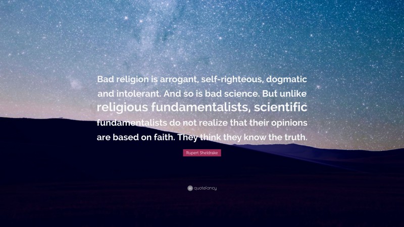 Rupert Sheldrake Quote: “Bad religion is arrogant, self-righteous, dogmatic and intolerant. And so is bad science. But unlike religious fundamentalists, scientific fundamentalists do not realize that their opinions are based on faith. They think they know the truth.”