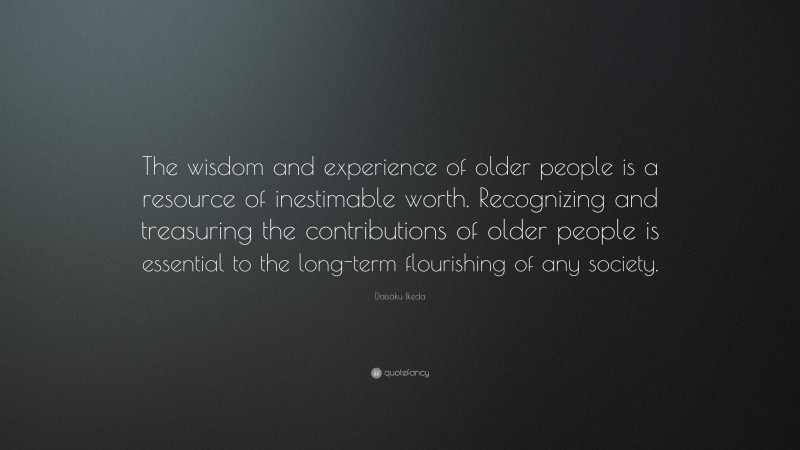 Daisaku Ikeda Quote: “The wisdom and experience of older people is a resource of inestimable worth. Recognizing and treasuring the contributions of older people is essential to the long-term flourishing of any society.”
