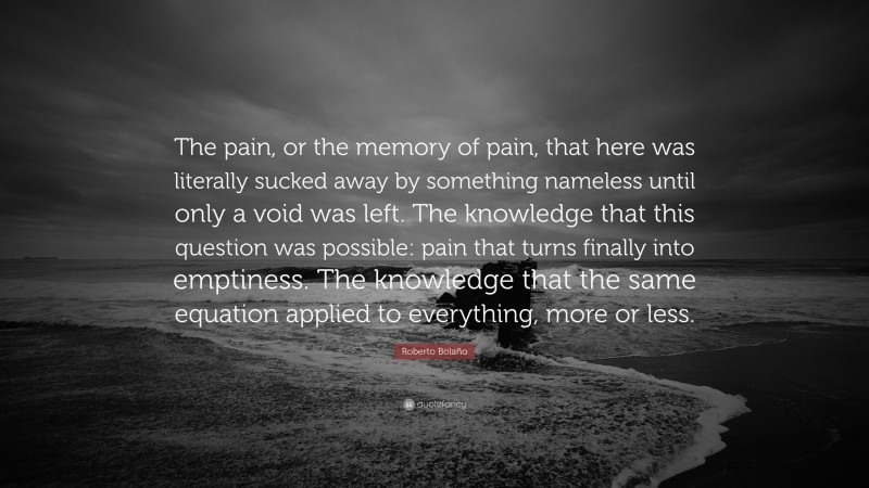 Roberto Bolaño Quote: “The pain, or the memory of pain, that here was literally sucked away by something nameless until only a void was left. The knowledge that this question was possible: pain that turns finally into emptiness. The knowledge that the same equation applied to everything, more or less.”