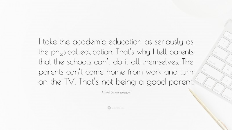 Arnold Schwarzenegger Quote: “I take the academic education as seriously as the physical education. That’s why I tell parents that the schools can’t do it all themselves. The parents can’t come home from work and turn on the TV. That’s not being a good parent.”