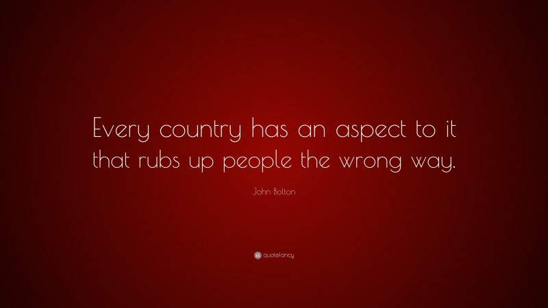 John Bolton Quote: “Every country has an aspect to it that rubs up people the wrong way.”