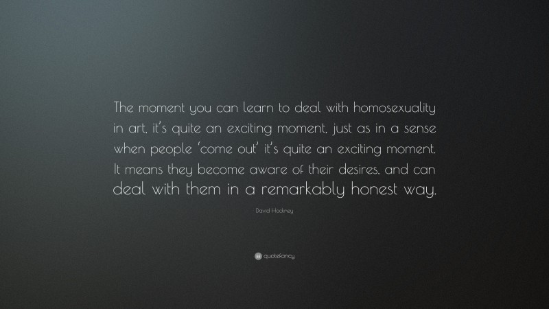 David Hockney Quote: “The moment you can learn to deal with homosexuality in art, it’s quite an exciting moment, just as in a sense when people ‘come out’ it’s quite an exciting moment. It means they become aware of their desires, and can deal with them in a remarkably honest way.”