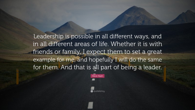 Steve Nash Quote: “Leadership is possible in all different ways, and in all different areas of life. Whether it is with friends or family, I expect them to set a great example for me, and hopefully I will do the same for them. And that is all part of being a leader.”