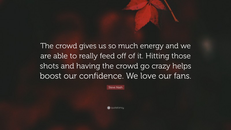 Steve Nash Quote: “The crowd gives us so much energy and we are able to really feed off of it. Hitting those shots and having the crowd go crazy helps boost our confidence. We love our fans.”