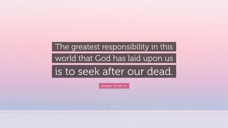 Joseph Smith Jr. Quote: “The greatest responsibility in this world that God has laid upon us is to seek after our dead.”
