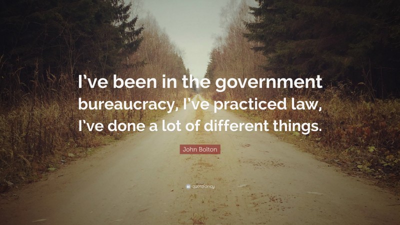 John Bolton Quote: “I’ve been in the government bureaucracy, I’ve practiced law, I’ve done a lot of different things.”