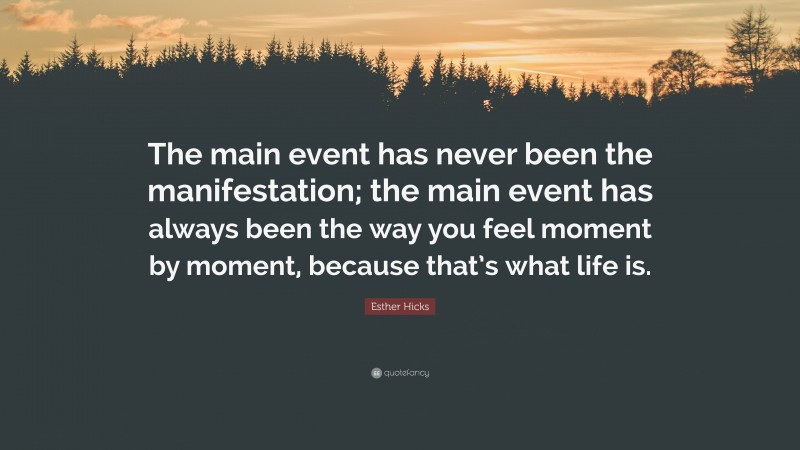 Esther Hicks Quote: “The main event has never been the manifestation; the main event has always been the way you feel moment by moment, because that’s what life is.”