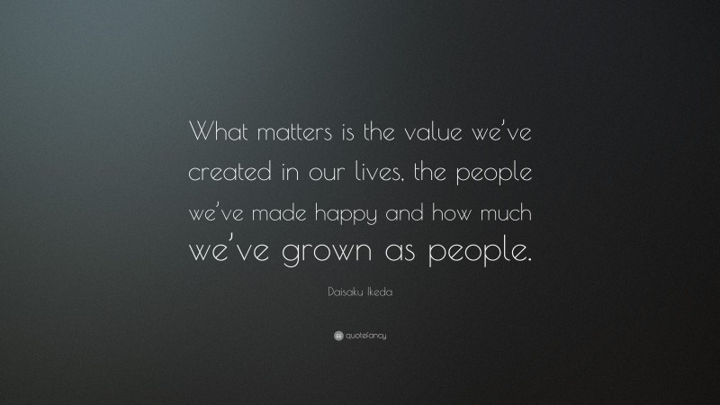 Daisaku Ikeda Quote: “What matters is the value we’ve created in our lives, the people we’ve made happy and how much we’ve grown as people.”