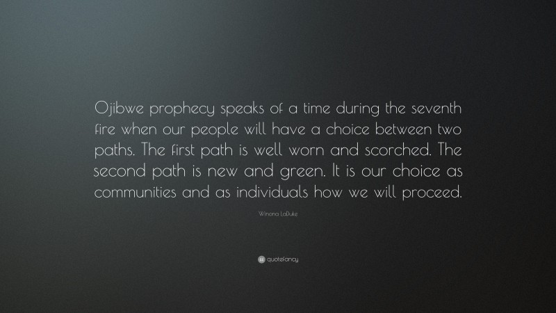 Winona LaDuke Quote: “Ojibwe prophecy speaks of a time during the seventh fire when our people will have a choice between two paths. The first path is well worn and scorched. The second path is new and green. It is our choice as communities and as individuals how we will proceed.”