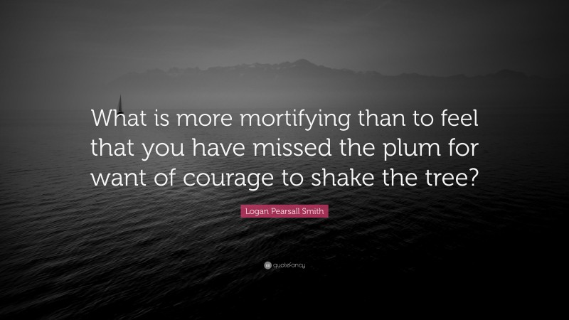 Logan Pearsall Smith Quote: “What is more mortifying than to feel that you have missed the plum for want of courage to shake the tree?”