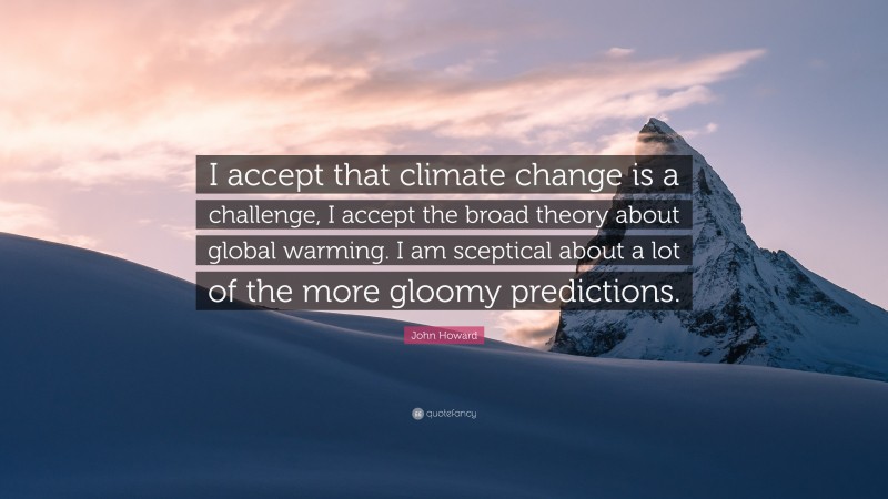John Howard Quote: “I accept that climate change is a challenge, I accept the broad theory about global warming. I am sceptical about a lot of the more gloomy predictions.”